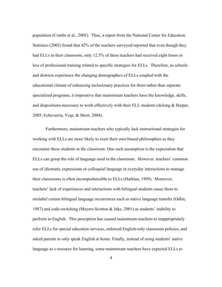 population (Combs et al., 2005). Thus, a report from the National Center for Education
Statistics (2002) found that 42% of the teachers surveyed reported that even though they
had ELLs in their classroom, only 12.5% of these teachers had received eight hours or
less of professional training related to specific strategies for ELLs. Therefore, as schools
and districts experience the changing demographics of ELLs coupled with the
educational climate of enhancing inclusionary practices for them rather than separate
specialized programs, it imperative that mainstream teachers have the knowledge, skills,
and dispositions necessary to work effectively with their ELL students (deJong & Harper,
2005; Echevarria, Vogt, & Short, 2004).
Furthermore, mainstream teachers who typically lack instructional strategies for
working with ELLs are more likely to exert their own biased philosophies as they
encounter these students in the classroom. One such assumption is the expectation that
ELLs can grasp the role of language used in the classroom. However, teachers’ common
use of idiomatic expressions or colloquial language in everyday interactions to manage
their classrooms is often incomprehensible to ELLs (Harklau, 1999). Moreover,
teachers’ lack of experiences and interactions with bilingual students cause them to
mislabel certain bilingual language occurrences such as native language transfer (Odlin,
1987) and code-switching (Meyers-Scotton & Jake, 2001) as students’ inability to
perform in English. This perception has caused mainstream teachers to inappropriately
refer ELLs for special education services, enforced English-only classroom policies, and
asked parents to only speak English at home. Finally, instead of using students’ native
language as s resource for learning, some mainstream teachers have expected ELLs to
	
  

	
  

4

 