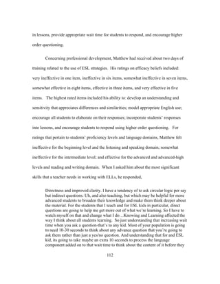 in lessons, provide appropriate wait time for students to respond, and encourage higher
order questioning.
Concerning professional development, Matthew had received about two days of
training related to the use of ESL strategies. His ratings on efficacy beliefs included:
very ineffective in one item, ineffective in six items, somewhat ineffective in seven items,
somewhat effective in eight items, effective in three items, and very effective in five
items. The highest rated items included his ability to: develop an understanding and
sensitivity that appreciates differences and similarities; model appropriate English use;
encourage all students to elaborate on their responses; incorporate students’ responses
into lessons, and encourage students to respond using higher order questioning. For
ratings that pertain to students’ proficiency levels and language domains, Matthew felt
ineffective for the beginning level and the listening and speaking domain; somewhat
ineffective for the intermediate level; and effective for the advanced and advanced-high
levels and reading and writing domain. When I asked him about the most significant
skills that a teacher needs in working with ELLs, he responded,
Directness and improved clarity. I have a tendency of to ask circular logic per say
but indirect questions. Uh, and also teaching, but which may be helpful for more
advanced students to broaden their knowledge and make them think deeper about
the material. For the students that I teach and for ESL kids in particular, direct
questions are going to help me get more out of what we’re learning. So I have to
watch myself on that and change what I do…Knowing and Learning affected the
way I think about all students learning. So just understanding that increasing wait
time when you ask a question-that’s to any kid. Most of your population is going
to need 10-30 seconds to think about any advance question that you’re going to
ask them rather than just a yes/no question. And understanding that for and ESL
kid, its going to take maybe an extra 10 seconds to process the language
component added on to that wait time to think about the content of it before they
	
  

	
  

112

 