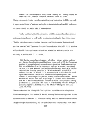 respond. You know that kind of thing, I think Knowing and Learning affected me
for the ESL kids (Matthew Thompson, Interview, March 30, 2011).
Matthew commented on the crucial ways that improved his teaching for ELLs and made
it apparent that his use of wait time and higher-order questioning allowed his students to
access the content at a deeper level of understanding.
Finally, Matthew felt that his interactions with ELL students have been positive
and rewarding and wants to work harder to put systems in place for them if that means
“finding a set of procedures, routines, planning word lists, translated documents, and
preview materials” (M. Thompson, Personal Communication, March 30, 2011). Matthew
reflected on his field experiences which did not provide him with the practical tools
necessary in working with ELLs. He said,
I think that the personal experience may affect how I interact with the students
more than the formal training that I had in my coursework at UT. So, if you could
somehow bring that informal communication training into the classroom setting, I
think it would be beneficial. So, instead of a professor writing on a blackboard,
you need to increase wait time, you need to make diagrams, you need to translate
your materials. Actually, going into an ESL classroom with multiple ESL
students. I had one ESL student, 2 ESL students maybe in the class in the actual
high school class that I taught about a lesson including strategies for ESL
students. So, even though I had practice, making those accommodations. When I
put them into practice there were only a couple of kids who would even benefit
from that so it was kind of a useless academic exercise. So, if you could actually
go into a real ESL classroom--that would be helpful and try out some strategies to
gain some experience. But I never had that (Matthew Thompson, Interview,
March 30, 2011).
Matthew explained that although his field experience required teachers to implement
learned knowledge for ELL students, it was not meaningful since that experience did not
reflect the reality of a natural ESL classroom setting. Thus, he emphasized the essentials
of applicable practice of allowing pre-service teachers more beneficial field work where
	
  

	
  

113

 