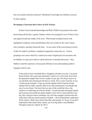 they can actually transform classroom “blackboard” knowledge into authentic exercises
for their students.
Developing a Classroom that Centers on ESL Practice
Science Texas Essential Knowledge and Skills (TEKS) were posted on the white
board along with the day’s agenda. Student’s desks were arranged in rows of three to four
and angled towards the middle of the room. White boards included sections with
highlighted vocabulary words and definitions that were written for the week’s topics,
class reminders, and daily homework tasks. At one corner of the room housed a section
of files for student’s portfolios, completed assignments, homework, etc. Various
groupings were used so that ELLs could access native English peers for assistance and
for Matthew to easily get to them to clarify directions or facilitate discussion. Thus,
Matthew noted the experience of having the difficulty in not understanding another’s
language when he said,
It does help to know somebody that is struggling with that every day. I am pretty
decent friends with a guy from Guatemala. I used to live a few doors down from
the apartment complex that I lived a couple of years ago. We always used to sit
out and drink and communicate the best we could. And, it wasn’t just him. It was
a whole group of people. I’d get my friends together and he’d get his friends
together and we make a genuine effort to try and communicate even though only
one of us was fluent. You know that was just a little world that I dove into
whenever I would hang out with his friends. I would step back and speak English
and everyone else around me speaks English, I don’t have to deal with that every
day. But, I did get to know somebody very well who struggles with that and who
really hasn’t had any formal training in English…I don’t pretend that I understand
all the culture. I think I got a better taste than some people. It’s Texas, if you don’t
understand a little about Latino culture, you’re living under a rock (Matthew
Thompson, Interview, March 30, 2011).
	
  

	
  

114

 