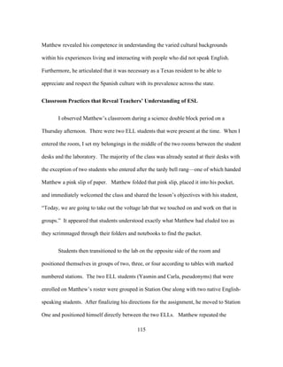 Matthew revealed his competence in understanding the varied cultural backgrounds
within his experiences living and interacting with people who did not speak English.
Furthermore, he articulated that it was necessary as a Texas resident to be able to
appreciate and respect the Spanish culture with its prevalence across the state.
Classroom Practices that Reveal Teachers’ Understanding of ESL
I observed Matthew’s classroom during a science double block period on a
Thursday afternoon. There were two ELL students that were present at the time. When I
entered the room, I set my belongings in the middle of the two rooms between the student
desks and the laboratory. The majority of the class was already seated at their desks with
the exception of two students who entered after the tardy bell rang—one of which handed
Matthew a pink slip of paper. Matthew folded that pink slip, placed it into his pocket,
and immediately welcomed the class and shared the lesson’s objectives with his student,
“Today, we are going to take out the voltage lab that we touched on and work on that in
groups.” It appeared that students understood exactly what Matthew had eluded too as
they scrimmaged through their folders and notebooks to find the packet.
Students then transitioned to the lab on the opposite side of the room and
positioned themselves in groups of two, three, or four according to tables with marked
numbered stations. The two ELL students (Yasmin and Carla, pseudonyms) that were
enrolled on Matthew’s roster were grouped in Station One along with two native Englishspeaking students. After finalizing his directions for the assignment, he moved to Station
One and positioned himself directly between the two ELLs. Matthew repeated the
	
  

	
  

115

 