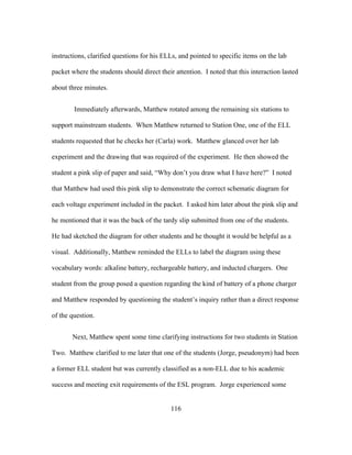 instructions, clarified questions for his ELLs, and pointed to specific items on the lab
packet where the students should direct their attention. I noted that this interaction lasted
about three minutes.
Immediately afterwards, Matthew rotated among the remaining six stations to
support mainstream students. When Matthew returned to Station One, one of the ELL
students requested that he checks her (Carla) work. Matthew glanced over her lab
experiment and the drawing that was required of the experiment. He then showed the
student a pink slip of paper and said, “Why don’t you draw what I have here?” I noted
that Matthew had used this pink slip to demonstrate the correct schematic diagram for
each voltage experiment included in the packet. I asked him later about the pink slip and
he mentioned that it was the back of the tardy slip submitted from one of the students.
He had sketched the diagram for other students and he thought it would be helpful as a
visual. Additionally, Matthew reminded the ELLs to label the diagram using these
vocabulary words: alkaline battery, rechargeable battery, and inducted chargers. One
student from the group posed a question regarding the kind of battery of a phone charger
and Matthew responded by questioning the student’s inquiry rather than a direct response
of the question.
Next, Matthew spent some time clarifying instructions for two students in Station
Two. Matthew clarified to me later that one of the students (Jorge, pseudonym) had been
a former ELL student but was currently classified as a non-ELL due to his academic
success and meeting exit requirements of the ESL program. Jorge experienced some
	
  

	
  

116

 