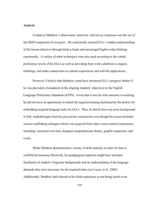 Analysis
Evident in Matthew’s observation, interview, and survey responses was the use of
the SIOP component of strategies. He consistently assisted ELL’s student understanding
of the lesson objective through think a-louds and encouraged higher-order thinking
consistently. A variety of other techniques were also used according to the varied
proficiency levels of his ELLs as well as providing them with a platform to inquire,
challenge, and make connections to cultural experiences and real-life applications.
However, I believe that Matthew could have advanced ELL’s progress further if
he was provided a foundation in the aligning students’ objectives to the English
Language Proficiency Standards (ELPS). Given that it was his first semester in teaching,
he did not have an opportunity to attend the required training facilitated by the district for
embedding targeted language tasks for ELLs. Thus, he did he have any prior background
in ESL methodologies from his pre-service coursework even though his lesson included
various scaffolding strategies which was acquired from other course-related experiences
including: increased wait time, frequent comprehension checks, graphic organizers, and
realia.
While Matthew demonstrated a variety of skills learned, in order for him to
scaffold the learning effectively, his pedagogical expertise might have included
familiarity of student’s linguistic backgrounds and an understanding of the language
demands that were necessary for the required tasks (see Lucas, et al., 2008).
Additionally, Matthew had referred to his field experience as not being useful even
	
  

	
  

118

 
