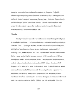 though he was required to apply learned strategies in the classroom. And while
Matthew’s grouping strategy allowed students to interact socially, it did not provide for
deliberate student’s academic language development (e.g. a think, pair, share strategy to
facilitate dialogue specific to the lesson content). Research had indicated that this is
crucial for older students because they need opportunities to negotiate the abstract
concepts for deeper understanding (Swain, 1995).
Timothy
Timothy was identified as a 25 year-old Caucasian male who taught fourth grade
at Rosa Parks Elementary, a PK-5 campus located in a small suburban school district east
of Austin, Texas. According to the 2009-2010 Academic Excellence Indicator System
(AEIS) from Texas Education Agency, results of all tests and grades tested (3-5)
including TAKS, TAKS Modified, and TAKS Accommodated indicated that the campus
had an average reading/English-language arts score of 91%, a math score of 82%, a
writing score of 84%, and a science score of 94%. The campus had an enrollment of 613
students and an ethnic distribution that included: 29.0% African-American, 57.6%
Hispanic, 11.7% White, 1.3% Asian Pacific Islander, and 0.3% Native American. Other
demographics indicated a 78% economically-disadvantaged student population who
qualified to receive free or reduced lunch and an overall ELL population of 34.3%.
Teachers at Rosa Parks Elementary had an average of six years of experience with four of
those years as employees in the district. Students who were identified as ELLs were

	
  

	
  

119

 