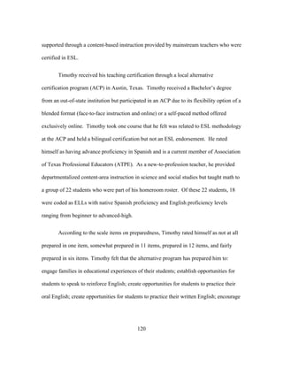 supported through a content-based instruction provided by mainstream teachers who were
certified in ESL.
Timothy received his teaching certification through a local alternative
certification program (ACP) in Austin, Texas. Timothy received a Bachelor’s degree
from an out-of-state institution but participated in an ACP due to its flexibility option of a
blended format (face-to-face instruction and online) or a self-paced method offered
exclusively online. Timothy took one course that he felt was related to ESL methodology
at the ACP and held a bilingual certification but not an ESL endorsement. He rated
himself as having advance proficiency in Spanish and is a current member of Association
of Texas Professional Educators (ATPE). As a new-to-profession teacher, he provided
departmentalized content-area instruction in science and social studies but taught math to
a group of 22 students who were part of his homeroom roster. Of these 22 students, 18
were coded as ELLs with native Spanish proficiency and English proficiency levels
ranging from beginner to advanced-high.
According to the scale items on preparedness, Timothy rated himself as not at all
prepared in one item, somewhat prepared in 11 items, prepared in 12 items, and fairly
prepared in six items. Timothy felt that the alternative program has prepared him to:
engage families in educational experiences of their students; establish opportunities for
students to speak to reinforce English; create opportunities for students to practice their
oral English; create opportunities for students to practice their written English; encourage

	
  

	
  

120

 