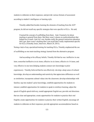 students to elaborate on their responses; and provide various formats of assessment
according to student’s intelligence or learning style.
Timothy added that besides learning the elements of teaching from the ACP
program, he did not recall any specific strategies that were specific to ELLs. He said,
I learned the concept of scaffolding from them. And, I learned a lot about
teaching in general from them. But there wasn’t classes on multiculturalism that
helped me to teach. And, let’s see, besides really the general instruction education
that I got, there wasn’t anything that I can recall that I really implemented specific
for ELLs (Timothy Jones, Interview, March 24, 2011).
Noting a lack of any specialized training for teaching ELLs, Timothy emphasized the use
of scaffolding as one main teaching strategy learned from the alternative program.
And according to his efficacy beliefs, Timothy felt that he was: ineffective in one
item; somewhat ineffective in six items; effective in six items; effective in 16 items, and
very effective in one item (helping students connect new knowledge to prior
experiences). Timothy believed that he can effectively: develop a deep sense of cultural
knowledge; develop an understanding and sensitivity that appreciates differences as well
as similarities; incorporate cultural values into the classroom; develop relationships with
families; tap into student’s prior knowledge, establish opportunities for students to
interact; establish opportunities for students to speak to reinforce learning; adjust the
speed of English speech delivery; model appropriate English use; provide oral directions
that are clear and appropriate; create opportunities for students to practice their oral
English; create opportunities for students to practice their written English; encourage all
students to elaborate on their responses; provide appropriate accommodations based on
	
  

	
  

121

 