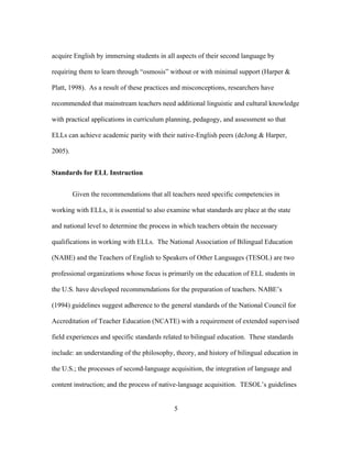 acquire English by immersing students in all aspects of their second language by
requiring them to learn through “osmosis” without or with minimal support (Harper &
Platt, 1998). As a result of these practices and misconceptions, researchers have
recommended that mainstream teachers need additional linguistic and cultural knowledge
with practical applications in curriculum planning, pedagogy, and assessment so that
ELLs can achieve academic parity with their native-English peers (deJong & Harper,
2005).
Standards for ELL Instruction
Given the recommendations that all teachers need specific competencies in
working with ELLs, it is essential to also examine what standards are place at the state
and national level to determine the process in which teachers obtain the necessary
qualifications in working with ELLs. The National Association of Bilingual Education
(NABE) and the Teachers of English to Speakers of Other Languages (TESOL) are two
professional organizations whose focus is primarily on the education of ELL students in
the U.S. have developed recommendations for the preparation of teachers. NABE’s
(1994) guidelines suggest adherence to the general standards of the National Council for
Accreditation of Teacher Education (NCATE) with a requirement of extended supervised
field experiences and specific standards related to bilingual education. These standards
include: an understanding of the philosophy, theory, and history of bilingual education in
the U.S.; the processes of second-language acquisition, the integration of language and
content instruction; and the process of native-language acquisition. TESOL’s guidelines
	
  

	
  

5

 