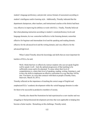 student’s language proficiency; and provide various formats of assessment according to
student’s intelligence and/or learning style. Additionally, Timothy indicated that the
department chairperson, other teachers, and instructional coaches at the district had been
very effective in improving his abilities to work with ELLs. Finally, Timothy believed
that when planning instruction according to student’s varied proficiency levels and
language domains, he was: somewhat ineffective in the listening domain; somewhat
effective for beginner and intermediate level and the speaking and reading domain;
effective for the advanced level and the writing domain; and very effective for the
advanced-high level.
When I asked Timothy about the knowledge and skills that are most important for
teachers of ELLs, he said,
Well, I think that how to effectively instruct students who can not speak English
well to speak it well. And, the optimal progression of that teaching to be
sufficiently aware and to be educated. To sense where their level of
comprehension is, where their level of speaking, reading, writing, listening is, and
to have the skills to implement an effective curriculum in a way that they will be
into. You know, in a way that connects with them as people (Timothy Jones,
Interview, March 24, 2011).
Timothy reflected on the importance of teaching the correct usage of English and
emphasized ELLs’ academic development within the varied language domains in order
for them to be successful as productive members of society.
Timothy also shared the frustrations he had experienced as a new teacher and was
struggling to find professional development activities that were applicable to helping him
become a better teacher. Remarking on this challenge, Timothy noted,
	
  

	
  

122

 
