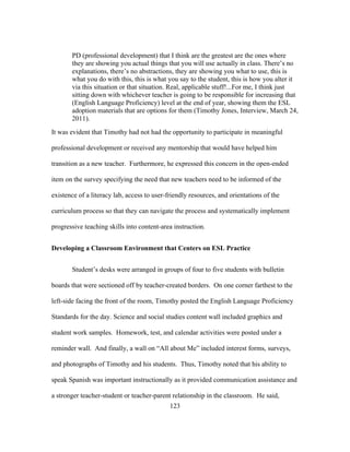 PD (professional development) that I think are the greatest are the ones where
they are showing you actual things that you will use actually in class. There’s no
explanations, there’s no abstractions, they are showing you what to use, this is
what you do with this, this is what you say to the student, this is how you alter it
via this situation or that situation. Real, applicable stuff!...For me, I think just
sitting down with whichever teacher is going to be responsible for increasing that
(English Language Proficiency) level at the end of year, showing them the ESL
adoption materials that are options for them (Timothy Jones, Interview, March 24,
2011).
It was evident that Timothy had not had the opportunity to participate in meaningful
professional development or received any mentorship that would have helped him
transition as a new teacher. Furthermore, he expressed this concern in the open-ended
item on the survey specifying the need that new teachers need to be informed of the
existence of a literacy lab, access to user-friendly resources, and orientations of the
curriculum process so that they can navigate the process and systematically implement
progressive teaching skills into content-area instruction.
Developing a Classroom Environment that Centers on ESL Practice
Student’s desks were arranged in groups of four to five students with bulletin
boards that were sectioned off by teacher-created borders. On one corner farthest to the
left-side facing the front of the room, Timothy posted the English Language Proficiency
Standards for the day. Science and social studies content wall included graphics and
student work samples. Homework, test, and calendar activities were posted under a
reminder wall. And finally, a wall on “All about Me” included interest forms, surveys,
and photographs of Timothy and his students. Thus, Timothy noted that his ability to
speak Spanish was important instructionally as it provided communication assistance and
a stronger teacher-student or teacher-parent relationship in the classroom. He said,
	
  

	
  

123

 