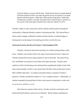 Yeah, the ability to connect with the kids. I think the fact that I can speak Spanish
with them and the fact that I can make the parents feel at ease because I can speak
Spanish with their parents. I think that is BIG and also being able to sufficiently
communicate to parents, such that, the parents know what the deal is, and that, we
are exactly on the same page (Timothy Jones, Interview, March 24, 2011).

Timothy’s ability to make connections with his students and their parents through the
commonality of Spanish definitely created a leveled playing field. This allowed him to
utilize certain strengths exhibited by students and their families as cultural bridges to
learning and as an advantage to his teaching given that it was his first year.
Classroom Practices that Reveal Teachers’ Understanding of ESL
Timothy’s classroom observation took place on a Friday morning during a math
lesson. Students were already at their seats eager to learn about the lesson’s objectives.
Timothy introduced the lesson asking students to refer to the board. The names Stevie,
Joey, and Robbie were placed on top of three stick-figure drawings. Timothy asked
students to refer to the drawings as he asked questions regarding the height of each of the
name which included: (a) Who is Joey shorter than? (b) Who is Stevie taller than? and (c)
Who is Robbie taller than?. As students raised their hands to respond to Timothy’s
questions, Timothy reminded his students to: “Use a complete sentence.” Additionally, as
students responded, he praised them for their correct answers using positive words such
as: good, great, and that’s correct.
After about two minutes of this activity, Timothy wrote the word height on the
board and elicited student’s answers for its definition. Before students responded, he
	
  

	
  

124

 
