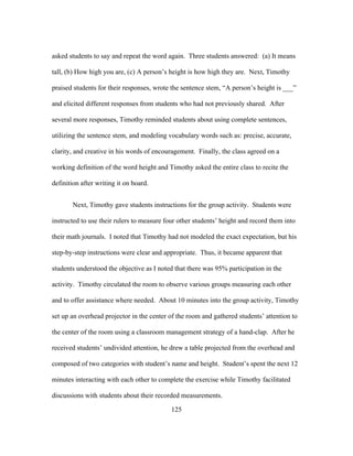 asked students to say and repeat the word again. Three students answered: (a) It means
tall, (b) How high you are, (c) A person’s height is how high they are. Next, Timothy
praised students for their responses, wrote the sentence stem, “A person’s height is ___”
and elicited different responses from students who had not previously shared. After
several more responses, Timothy reminded students about using complete sentences,
utilizing the sentence stem, and modeling vocabulary words such as: precise, accurate,
clarity, and creative in his words of encouragement. Finally, the class agreed on a
working definition of the word height and Timothy asked the entire class to recite the
definition after writing it on board.
Next, Timothy gave students instructions for the group activity. Students were
instructed to use their rulers to measure four other students’ height and record them into
their math journals. I noted that Timothy had not modeled the exact expectation, but his
step-by-step instructions were clear and appropriate. Thus, it became apparent that
students understood the objective as I noted that there was 95% participation in the
activity. Timothy circulated the room to observe various groups measuring each other
and to offer assistance where needed. About 10 minutes into the group activity, Timothy
set up an overhead projector in the center of the room and gathered students’ attention to
the center of the room using a classroom management strategy of a hand-clap. After he
received students’ undivided attention, he drew a table projected from the overhead and
composed of two categories with student’s name and height. Student’s spent the next 12
minutes interacting with each other to complete the exercise while Timothy facilitated
discussions with students about their recorded measurements.
	
  

	
  

125

 