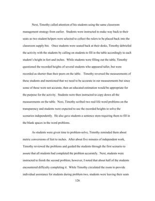 Next, Timothy called attention of his students using the same classroom
management strategy from earlier. Students were instructed to make way back to their
seats as two student helpers were selected to collect the rulers to be placed back into the
classroom supply bin. Once students were seated back at their desks, Timothy debriefed
the activity with the students by calling on students to fill in the table accordingly to each
student’s height in feet and inches. While students were filling out the table, Timothy
questioned the recorded heights of several students who appeared taller, but were
recorded as shorter than their peers on the table. Timothy reversed the measurements of
these students and mentioned that we need to be accurate in our measurements but since
some of these were not accurate, then an educated estimation would be appropriate for
the purpose for the activity. Students were then instructed to copy down all the
measurements on the table. Next, Timothy scribed two real-life word problems on the
transparency and students were expected to use the recorded heights to solve the
scenarios independently. He also gave students a sentence stem requiring them to fill in
the blank spaces in the word problems.
As students were given time to problem-solve, Timothy reminded them about
metric conversions of feet to inches. After about five minutes of independent work,
Timothy reviewed the problems and guided the students through the first scenario to
assure that all students had completed the problem accurately. Next, students were
instructed to finish the second problem; however, I noted that about half of the students
encountered difficulty completing it. While Timothy circulated the room to provide
individual assistance for students during problem two, students were leaving their seats
	
  

	
  

126

 