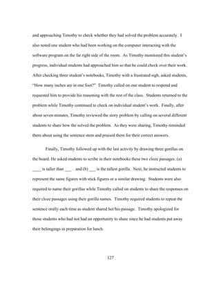 and approaching Timothy to check whether they had solved the problem accurately. I
also noted one student who had been working on the computer interacting with the
software program on the far right side of the room. As Timothy monitored this student’s
progress, individual students had approached him so that he could check over their work.
After checking three student’s notebooks, Timothy with a frustrated sigh, asked students,
“How many inches are in one foot?” Timothy called on one student to respond and
requested him to provide his reasoning with the rest of the class. Students returned to the
problem while Timothy continued to check on individual student’s work. Finally, after
about seven minutes, Timothy reviewed the story problem by calling on several different
students to share how the solved the problem. As they were sharing, Timothy reminded
them about using the sentence stem and praised them for their correct answers.
Finally, Timothy followed up with the last activity by drawing three gorillas on
the board. He asked students to scribe in their notebooks these two cloze passages: (a)
____ is taller than ___ . and (b) ___ is the tallest gorilla. Next, he instructed students to
represent the same figures with stick figures or a similar drawing. Students were also
required to name their gorillas while Timothy called on students to share the responses on
their cloze passages using their gorilla names. Timothy required students to repeat the
sentence orally each time as student shared her/his passage. Timothy apologized for
those students who had not had an opportunity to share since he had students put away
their belongings in preparation for lunch.

	
  

	
  

127

 