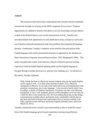Analysis
The classroom observation data would indicate that Timothy showed remarkable
instructional strengths in carrying out the SIOP component of interaction. Frequent
opportunities for students to interact with others to use new knowledge were provided as
evident in the allotted times to carry out the measurement activity. Timothy also
provided students with opportunities to seek clarification on key concepts as well as the
use of hand-on materials and practical math story problems that integrated all language
domains. Furthermore, Timothy’s emphasis on the need for clear articulation of the
English language with correct grammatical structures is supported by the literature on
direct instruction to linguistic form and function (Gass, 1997: Shleppegrell, 2004). This
notion was particular evident in his interview when he referred to previous tutoring
experiences when he helped Spanish-speaking adults use the English language to
navigate through everyday processes (i.e. grocery store, banking, etc.). In reference to
this aspect, Timothy explained,
Well, I think that how to effectively instruct students who can not speak English
well to speak it well…I’ve done some tutoring of adults, ELLs, Mexican
immigrants in Phoenix. It was only a few times and it was just helping them with
grammar, contractions, day-to-day language. I also tutored a family while I was
in college, a family of Hispanic immigrants, I’m pretty sure they were Mexican
immigrants. It was a wife, husband, and one of their daughters sat in one time for
a little bit. But, it was mostly the wife. We were talking about day-to-day things,
communication in public places, getting her more comfortable with the day-today back and forth of being at the supermarket, how to interact cordially with
folks, and how to ask with basic functional English (Timothy Jones, Interview,
March 24, 2011).
Timothy commented on how crucial it was instructionally to him to model the correct
form of the English language given his past experiences tutoring young Mexican
	
  

	
  

128

 
