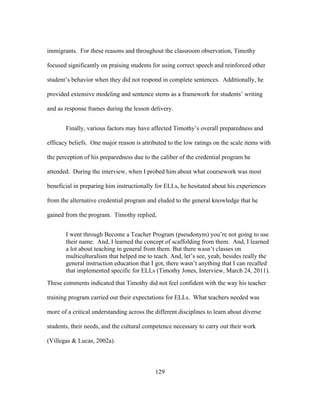 immigrants. For these reasons and throughout the classroom observation, Timothy
focused significantly on praising students for using correct speech and reinforced other
student’s behavior when they did not respond in complete sentences. Additionally, he
provided extensive modeling and sentence stems as a framework for students’ writing
and as response frames during the lesson delivery.
Finally, various factors may have affected Timothy’s overall preparedness and
efficacy beliefs. One major reason is attributed to the low ratings on the scale items with
the perception of his preparedness due to the caliber of the credential program he
attended. During the interview, when I probed him about what coursework was most
beneficial in preparing him instructionally for ELLs, he hesitated about his experiences
from the alternative credential program and eluded to the general knowledge that he
gained from the program. Timothy replied,
I went through Become a Teacher Program (pseudonym) you’re not going to use
their name. And, I learned the concept of scaffolding from them. And, I learned
a lot about teaching in general from them. But there wasn’t classes on
multiculturalism that helped me to teach. And, let’s see, yeah, besides really the
general instruction education that I got, there wasn’t anything that I can recalled
that implemented specific for ELLs (Timothy Jones, Interview, March 24, 2011).
These comments indicated that Timothy did not feel confident with the way his teacher
training program carried out their expectations for ELLs. What teachers needed was
more of a critical understanding across the different disciplines to learn about diverse
students, their needs, and the cultural competence necessary to carry out their work
(Villegas & Lucas, 2002a).

	
  

	
  

129

 