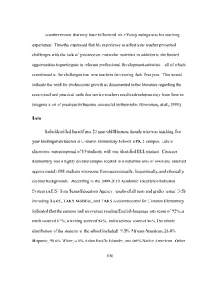 Another reason that may have influenced his efficacy ratings was his teaching
experience. Timothy expressed that his experience as a first year teacher presented
challenges with the lack of guidance on curricular materials in addition to the limited
opportunities to participate in relevant professional development activities—all of which
contributed to the challenges that new teachers face during their first year. This would
indicate the need for professional growth as documented in the literature regarding the
conceptual and practical tools that novice teachers need to develop as they learn how to
integrate a set of practices to become successful in their roles (Grossman, et al., 1999).
Lulu
Lulu identified herself as a 25 year-old Hispanic female who was teaching first
year kindergarten teacher at Cisneros Elementary School, a PK-5 campus. Lulu’s
classroom was composed of 19 students, with one identified ELL student. Cisneros
Elementary was a highly diverse campus located in a suburban area of town and enrolled
approximately 681 students who come from economically, linguistically, and ethnically
diverse backgrounds. According to the 2009-2010 Academic Excellence Indicator
System (AEIS) from Texas Education Agency, results of all tests and grades tested (3-5)
including TAKS, TAKS Modified, and TAKS Accommodated for Cisneros Elementary
indicated that the campus had an average reading/English-language arts score of 92%, a
math score of 87%, a writing score of 84%, and a science score of 94%.The ethnic
distribution of the students at the school included: 9.3% African-American, 26.4%
Hispanic, 59.6% White, 4.1% Asian Pacific Islander, and 0.6% Native American. Other
	
  

	
  

130

 