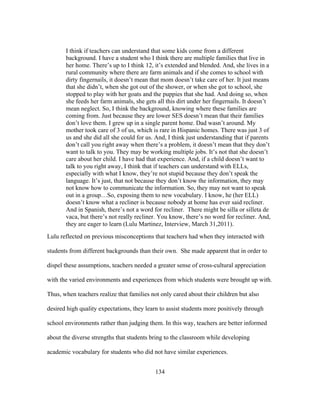 I think if teachers can understand that some kids come from a different
background. I have a student who I think there are multiple families that live in
her home. There’s up to I think 12, it’s extended and blended. And, she lives in a
rural community where there are farm animals and if she comes to school with
dirty fingernails, it doesn’t mean that mom doesn’t take care of her. It just means
that she didn’t, when she got out of the shower, or when she got to school, she
stopped to play with her goats and the puppies that she had. And doing so, when
she feeds her farm animals, she gets all this dirt under her fingernails. It doesn’t
mean neglect. So, I think the background, knowing where these families are
coming from. Just because they are lower SES doesn’t mean that their families
don’t love them. I grew up in a single parent home. Dad wasn’t around. My
mother took care of 3 of us, which is rare in Hispanic homes. There was just 3 of
us and she did all she could for us. And, I think just understanding that if parents
don’t call you right away when there’s a problem, it doesn’t mean that they don’t
want to talk to you. They may be working multiple jobs. It’s not that she doesn’t
care about her child. I have had that experience. And, if a child doesn’t want to
talk to you right away, I think that if teachers can understand with ELLs,
especially with what I know, they’re not stupid because they don’t speak the
language. It’s just, that not because they don’t know the information, they may
not know how to communicate the information. So, they may not want to speak
out in a group…So, exposing them to new vocabulary. I know, he (her ELL)
doesn’t know what a recliner is because nobody at home has ever said recliner.
And in Spanish, there’s not a word for recliner. There might be silla or silleta de
vaca, but there’s not really recliner. You know, there’s no word for recliner. And,
they are eager to learn (Lulu Martinez, Interview, March 31,2011).
Lulu reflected on previous misconceptions that teachers had when they interacted with
students from different backgrounds than their own. She made apparent that in order to
dispel these assumptions, teachers needed a greater sense of cross-cultural appreciation
with the varied environments and experiences from which students were brought up with.
Thus, when teachers realize that families not only cared about their children but also
desired high quality expectations, they learn to assist students more positively through
school environments rather than judging them. In this way, teachers are better informed
about the diverse strengths that students bring to the classroom while developing
academic vocabulary for students who did not have similar experiences.
	
  

	
  

134

 