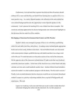 Furthermore, Lulu declared that in general she believed that all teachers should
embrace ELLs more and that they can benefit from learning how to speak to ELLs in a
more positive way. As a native Spanish speaker, she reflected on this and credited her
own cultural background but also the opportunity to tutor Spanish-speakers in the
community. Lulu’s passion for teaching ELLs was evident from these examples. Her
sensitivity and deep appreciation for diverse backgrounds were instructional highlights in
the decisions that she made for all her students.
Developing a Classroom Environment that Centers on ESL Practice
Student’s desks were arranged in groups of four or six with three coordinating
colors for each table (red, blue, and yellow). A reading corner included grade appropriate
books and several comfy children-sized chairs. Several bulletin boards were decorated
with content posters (shapes, goldfish drawing with labels) and there was a huge word
wall with over 75 words that took over the entire section of one wall of the classroom.
On the opposite side of the classroom included about 25 sight words that were bordered
around the classroom window. In the front of the classroom was a white board with daily
calendar activities and a math hundreds number chart. Another bulletin board included a
section for student’s to chart academic progress with the theme, “On the road to success.”
Finally, Lulu revealed indication that her classroom would be an environment that placed
student’s respect as a priority welcoming students from a myriad of backgrounds and
experiences. She said,

	
  

I guess we would say realia now and what can we do in order to make them feel
welcomed, bringing the culture into the classroom. So, we did a project on
	
  
135

 