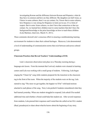 investigating Korean and the difference between Korean and Hispanics: what do
they have in common and how are they different. My daughters are half Asian, so
I know in some cultures, there’s no eye contact. So, I know that in some cultures,
how Hispanics is very strong for Hispanics to look eye-to-eye. It’s a form of
respect. But in some Asian cultures, we don’t have that connection or that eye
contact. So, we learned how children react to some teachers that don’t have the
background knowledge or the prior knowledge on how to teach these children
(Lulu Martinez, Interview, March 31, 2011).
These comments showed Lulu’s conscious effort in ensuring a nonthreatening learning
environment for students to share their cultural heritages. Moreover, Lulu demonstrated
a level of understanding of communication norms that exist between and across cultural
groups.
Classroom Practices that Reveal Teachers’ Understandings of ESL
Lulu’s classroom observation took place on a Thursday morning during a
language-arts lesson. From the moment that I arrived, students were situated in learning
centers and Lulu was working with a small group of students. Following, Lulu began
singing the “Clean-Up” song while students prepared for the transition to the classroom
rug in the front of the room. When the majority of the students were on the rug, Lulu
started to sing “The more we get together, the happier we’ll be” with hand motions
attached to each phrase of the song. Next, Lulu probed if students remembered what they
had learned yesterday. When one student struggled to respond, Lulu asked if he needed
additional time and whether a friend could help that student out. After several responses
from students, Lulu praised their responses and I noted that she called on her ELL student
(Raul, pseudonym) to share about what he knows about the beginning of any story.

	
  

	
  

136

 