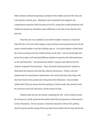 Other students continued responding to prompts for the middle and end of the story and
Lulu started to read the story. During her read, I noted that Lulu stopped to ask
comprehension questions while focusing on her ELL asking him to make predictions and
whether he noticed any similarities and/or differences to the other stories that the class
had read.
Once the story was completed, Lulu referred students’ attention to a big book
titled The Best of Friends while singing a song in between and using hand motions for the
song to remind students to put their thinking caps on. Lulu asked students to think about
the events occurring in the four smaller pictures on the chart. Lulu moved through each
picture from right to left and asked different students to respond to the indicated pictures
as she used the pointer. Lulu praised each student’s response and called on her ELL
student to respond to the last picture. Then, she posed a final question for students to
think about the characters and what they shared in the pictures. Finally, Lulu told
students that she wanted them to demonstrate a fun activity that they enjoy doing with
their best friend in their journal and writing about their illustration. Lulu reminded
students that if they are unsure about the spellings of certain words, they should consult
the classroom word wall, their peers, and the teacher for help.
Students spent the next ten minutes completing the task. Lulu circulated around
the classroom to clarify questions that students had while giving positive reinforcements
to their illustrations. On one occasion, I noted her interaction with her ELL probing
about his picture and the setting of the story that he had created with the many details that
	
  

	
  

137

 