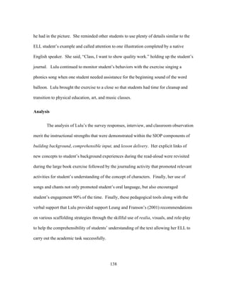 he had in the picture. She reminded other students to use plenty of details similar to the
ELL student’s example and called attention to one illustration completed by a native
English speaker. She said, “Class, I want to show quality work.” holding up the student’s
journal. Lulu continued to monitor student’s behaviors with the exercise singing a
phonics song when one student needed assistance for the beginning sound of the word
balloon. Lulu brought the exercise to a close so that students had time for cleanup and
transition to physical education, art, and music classes.
Analysis
The analysis of Lulu’s the survey responses, interview, and classroom observation
merit the instructional strengths that were demonstrated within the SIOP components of
building background, comprehensible input, and lesson delivery. Her explicit links of
new concepts to student’s background experiences during the read-aloud were revisited
during the large book exercise followed by the journaling activity that promoted relevant
activities for student’s understanding of the concept of characters. Finally, her use of
songs and chants not only promoted student’s oral language, but also encouraged
student’s engagement 90% of the time. Finally, these pedagogical tools along with the
verbal support that Lulu provided support Leung and Franson’s (2001) recommendations
on various scaffolding strategies through the skillful use of realia, visuals, and role-play
to help the comprehensibility of students’ understanding of the text allowing her ELL to
carry out the academic task successfully.

	
  

	
  

138

 