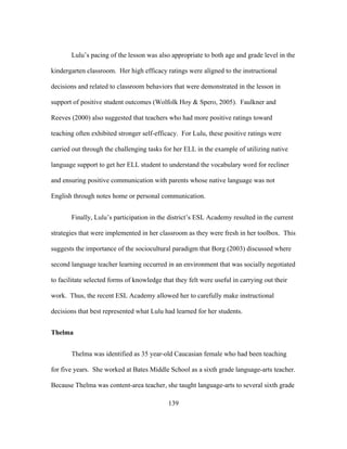 Lulu’s pacing of the lesson was also appropriate to both age and grade level in the
kindergarten classroom. Her high efficacy ratings were aligned to the instructional
decisions and related to classroom behaviors that were demonstrated in the lesson in
support of positive student outcomes (Wolfolk Hoy & Spero, 2005). Faulkner and
Reeves (2000) also suggested that teachers who had more positive ratings toward
teaching often exhibited stronger self-efficacy. For Lulu, these positive ratings were
carried out through the challenging tasks for her ELL in the example of utilizing native
language support to get her ELL student to understand the vocabulary word for recliner
and ensuring positive communication with parents whose native language was not
English through notes home or personal communication.
Finally, Lulu’s participation in the district’s ESL Academy resulted in the current
strategies that were implemented in her classroom as they were fresh in her toolbox. This
suggests the importance of the sociocultural paradigm that Borg (2003) discussed where
second language teacher learning occurred in an environment that was socially negotiated
to facilitate selected forms of knowledge that they felt were useful in carrying out their
work. Thus, the recent ESL Academy allowed her to carefully make instructional
decisions that best represented what Lulu had learned for her students.
Thelma
Thelma was identified as 35 year-old Caucasian female who had been teaching
for five years. She worked at Bates Middle School as a sixth grade language-arts teacher.
Because Thelma was content-area teacher, she taught language-arts to several sixth grade
	
  

	
  

139

 