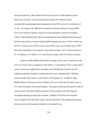 classrooms each day. Bates Middle School was located in a small suburban school
district east of Austin, TX and enrolled approximately 607 students with an
economically-disadvantaged student population of over 84% and an ELL enrollment of
27.3%. According to the 2009-2010 Academic Excellence Indicator System (AEIS)
from Texas Education Agency, results of all tests and grades tested (6-8) including
TAKS, TAKS Modified, and TAKS Accommodated for Bates Middle School indicated
that the campus had an average reading/English-language arts score of 74%, a math score
of 65%, a writing score of 85%, science score of 68%, and a social studies score of 90%.
The ethnic distribution of the students at the school included: 28.3% African-American,
61.1% Hispanic, 8.1% White, 2.3% Asian Pacific Islander, and 0.2% Native American.
Teachers at Bates Middle School had an average of four years of experience with
only one of those years as employees in the district. A vast majority of ELLs at the school
receive content-area support from secondary teams that had been trained in second
language acquisition strategies to make instruction more comprehensible. Sheltered
courses include math, science, social studies, and language arts. In addition, Bates
Middle School served recent arrivals, students who were within their first three years in
U.S. schools through a Newcomer Program. The program addressed the specific needs of
recent arrivals with varied English proficiency levels and those who had limited or
interrupted schooling in their home countries. Students in the Newcomer Program
received support from their ESL teacher who provided them with extended instructional
time to accelerate their academic English in a meaningful way.

	
  

	
  

140

 
