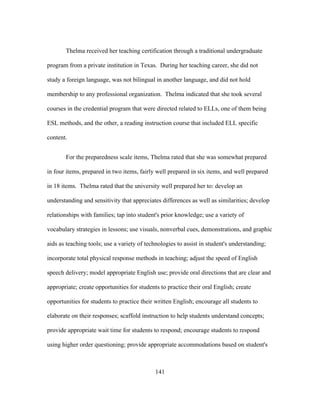 Thelma received her teaching certification through a traditional undergraduate
program from a private institution in Texas. During her teaching career, she did not
study a foreign language, was not bilingual in another language, and did not hold
membership to any professional organization. Thelma indicated that she took several
courses in the credential program that were directed related to ELLs, one of them being
ESL methods, and the other, a reading instruction course that included ELL specific
content.
For the preparedness scale items, Thelma rated that she was somewhat prepared
in four items, prepared in two items, fairly well prepared in six items, and well prepared
in 18 items. Thelma rated that the university well prepared her to: develop an
understanding and sensitivity that appreciates differences as well as similarities; develop
relationships with families; tap into student's prior knowledge; use a variety of
vocabulary strategies in lessons; use visuals, nonverbal cues, demonstrations, and graphic
aids as teaching tools; use a variety of technologies to assist in student's understanding;
incorporate total physical response methods in teaching; adjust the speed of English
speech delivery; model appropriate English use; provide oral directions that are clear and
appropriate; create opportunities for students to practice their oral English; create
opportunities for students to practice their written English; encourage all students to
elaborate on their responses; scaffold instruction to help students understand concepts;
provide appropriate wait time for students to respond; encourage students to respond
using higher order questioning; provide appropriate accommodations based on student's

	
  

	
  

141

 