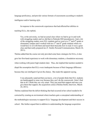 language proficiency, and provide various formats of assessments according to student's
intelligence and/or learning style.
In response to the coursework experiences that had affected her abilities in
teaching ELLs, she replied,
Yes, at the university, we had an actual class where we had to go in and work
with struggling readers and we did that in Parkside ISD (pseudonym). And, a lot
of the struggling readers were ELL students and we were at a 3rd and 4th grade or
elementary campus and I worked with two 3rd and 4th grade students where we
would have to sit with them and teach them basically how to read. It was a great
class and that really prepared me (T. Smith, Personal Communication, March 24,
2011).
Thelma added that the course not only provided some basic strategies for ELLs, it also
gave her first-hand experience to work with elementary students, a foundation necessary
when working with junior high students later. Thus, she implied that teachers needed to
dispel the assumption that ELLs were inadequate because of their language difference
because they are intelligent if given the chance. She made this apparent saying,
I was pleasantly surprised that you know, a lot of people think that ELL students
are handicapped in some way because they can’t do the coursework. I don’t find
that at all. I think they are very smart. They just need that support and once you
give them that support, the acquisition comes (Thelma Smith, Interview, March
24, 2011).
Thelma explained that the deficit thinking that had occurred at her school needed to be
corrected by creating an environment where teachers gain a conceptual understanding of
the methodologies necessary to support ELLs’ language development and their success in
school. She further argued that in addition to understanding the language acquisition

	
  

	
  

142

 