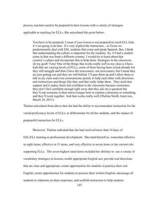process, teachers need to be prepared in their lessons with a variety of strategies
applicable to teaching for ELLs. She articulated this point below,
You have to be prepared. I mean if your lesson is not prepared to reach ELL kids,
it’s not going to do that. It’s very explicit the instruction…in Texas we
predominantly deal with ESL students that come and speak Spanish. But, I think
that understanding the culture is important for the students. So, if I had a student
come in that was from a different country, I would try to learn about that
country’s culture and incorporate that to help them. Strategies in the classroom,
oh my gosh! Tons! One of the things that works really well in my class is I have
kids that are varying levels of ELLs, some of them having been exited already but
they still struggle and then I have the newcomers, not newcomers, but I mean they
are just getting out and they are still behind. I’ll pair them up and I allow them to
talk in my class and even communicate quietly to help each other with directions
and instructions and things like that, and that really helps them. They need that
support and it makes them feel confident in the classroom because sometimes
they don’t feel confident enough right away that they ask me a question but
they’ll ask someone in their native tongue how to explain a direction or something
and they’ll work together. And that works really well (Thelma Smith, Interview,
March 24, 2011).
Thelma articulated from above that she had the ability to accommodate instruction for the
varied proficiency levels of ELLs, to differentiate for all her students, and the impact of
purposeful instruction for ELLs.
Moreover, Thelma indicated that she had received more than 10 days of
ESL/ELL training as professional development. She rated herself as: somewhat effective
in eight items; effective in 15 items, and very effective in seven items in her current role
supporting ELLs. The seven highest rated items included her abilities to: use a variety of
vocabulary strategies in lessons; model appropriate English use; provide oral directions
that are clear and appropriate; create opportunities for students to practice their oral
English; create opportunities for students to practice their written English; encourage all
students to elaborate on their responses; and scaffold instruction to help students
	
  

	
  

143

 