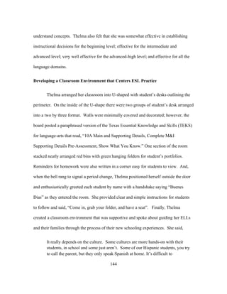 understand concepts. Thelma also felt that she was somewhat effective in establishing
instructional decisions for the beginning level; effective for the intermediate and
advanced level; very well effective for the advanced-high level; and effective for all the
language domains.
Developing a Classroom Environment that Centers ESL Practice
Thelma arranged her classroom into U-shaped with student’s desks outlining the
perimeter. On the inside of the U-shape there were two groups of student’s desk arranged
into a two by three format. Walls were minimally covered and decorated; however, the
board posted a paraphrased version of the Texas Essential Knowledge and Skills (TEKS)
for language-arts that read, “10A Main and Supporting Details, Complete M&I
Supporting Details Pre-Assessment, Show What You Know.” One section of the room
stacked neatly arranged red bins with green hanging folders for student’s portfolios.
Reminders for homework were also written in a corner easy for students to view. And,
when the bell rang to signal a period change, Thelma positioned herself outside the door
and enthusiastically greeted each student by name with a handshake saying “Buenes
Dias” as they entered the room. She provided clear and simple instructions for students
to follow and said, “Come in, grab your folder, and have a seat”. Finally, Thelma
created a classroom environment that was supportive and spoke about guiding her ELLs
and their families through the process of their new schooling experiences. She said,
It really depends on the culture. Some cultures are more hands-on with their
students, in school and some just aren’t. Some of our Hispanic students, you try
to call the parent, but they only speak Spanish at home. It’s difficult to
	
  

	
  

144

 