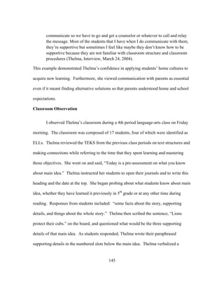 communicate so we have to go and get a counselor or whatever to call and relay
the message. Most of the students that I have when I do communicate with them,
they’re supportive but sometimes I feel like maybe they don’t know how to be
supportive because they are not familiar with classroom structure and classroom
procedures (Thelma, Interview, March 24, 2004).
This example demonstrated Thelma’s confidence in applying students’ home cultures to
acquire new learning. Furthermore, she viewed communication with parents as essential
even if it meant finding alternative solutions so that parents understood home and school
expectations.
Classroom Observation
I observed Thelma’s classroom during a 4th period language-arts class on Friday
morning. The classroom was composed of 17 students, four of which were identified as
ELLs. Thelma reviewed the TEKS from the previous class periods on text structures and
making connections while referring to the time that they spent learning and mastering
those objectives. She went on and said, “Today is a pre-assessment on what you know
about main idea.” Thelma instructed her students to open their journals and to write this
heading and the date at the top. She began probing about what students know about main
idea, whether they have learned it previously in 5th grade or at any other time during
reading. Responses from students included: “some facts about the story, supporting
details, and things about the whole story.” Thelma then scribed the sentence, “Lions
protect their cubs.” on the board, and questioned what would be the three supporting
details of that main idea. As students responded, Thelma wrote their paraphrased
supporting details in the numbered slots below the main idea. Thelma verbalized a

	
  

	
  

145

 