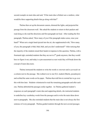 second example on main idea and said, “If the main idea is Robert saw a rainbow, what
would be three supporting details that go along with that?”
Thelma then set up the document camera, dimmed the lights, and projected the
passage from the classroom wall. She asked the students to return to their packets and
read along as she read the directions and first paragraph out loud. After reading the first
paragraph, Thelma asked, “How many of you if the paragraph makes sense, raise your
hand?” When not a single hand ejected into the air, she supplemented with, “How many
of you, this paragraph is blah, blah, blah, and you don’t understand?” After noticing that
the majority of the students raised their hands in response to this question, Thelma, with a
frustrated sigh, reminded students that they are not in 5th grade anymore, that they would
have to figure it out, and today is a pre-assessment so next week they will break down the
concept of main idea more.
Thelma instructed the students to write the words to entertain and to persuade on
a column next to the passage. She walked over to one ELL student (Martin, pseudonym)
and scribed the same words on his paper. Thelma then told him to remind her to go over
this with him later. Students volunteered to read the remaining paragraphs and after each
one, Thelma debriefed the passages orally together. As Thelma gathered student’s
responses on each paragraph’s main idea and supporting details, she instructed students
to underline key vocabulary words from the passages and to write the main ideas down
next to paragraphs. She also reminded students that the main idea is not always the first
sentence of every paragraph. Thelma guided students through the next several passages
	
  

	
  

146

 