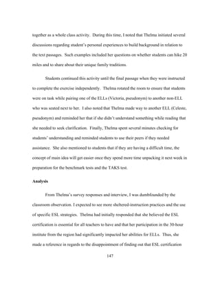 together as a whole class activity. During this time, I noted that Thelma initiated several
discussions regarding student’s personal experiences to build background in relation to
the text passages. Such examples included her questions on whether students can hike 20
miles and to share about their unique family traditions.
Students continued this activity until the final passage when they were instructed
to complete the exercise independently. Thelma rotated the room to ensure that students
were on task while pairing one of the ELLs (Victoria, pseudonym) to another non-ELL
who was seated next to her. I also noted that Thelma made way to another ELL (Celeste,
pseudonym) and reminded her that if she didn’t understand something while reading that
she needed to seek clarification. Finally, Thelma spent several minutes checking for
students’ understanding and reminded students to use their peers if they needed
assistance. She also mentioned to students that if they are having a difficult time, the
concept of main idea will get easier once they spend more time unpacking it next week in
preparation for the benchmark tests and the TAKS test.
Analysis
From Thelma’s survey responses and interview, I was dumbfounded by the
classroom observation. I expected to see more sheltered-instruction practices and the use
of specific ESL strategies. Thelma had initially responded that she believed the ESL
certification is essential for all teachers to have and that her participation in the 30-hour
institute from the region had significantly impacted her abilities for ELLs. Thus, she
made a reference in regards to the disappointment of finding out that ESL certification
	
  

	
  

147

 