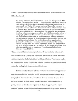 was not a requirement of the district nor was the focus on using applicable methods for
ELLs when she said,
But reading instruction, it really didn’t focus a lot on ESL strategies at all. When I
took the 30 hours institute at Region 13 was when I really got into that and it was
really helpful… In the past district, we were required to be ESL certified so we
went through that. We had ESL updates and things like that that were given on
campus that you need to know and that was really helpful. It kept strategies fresh
in you mind. Here, we choose our own PD throughout the year and there wasn’t
really any required ESL PD…We have a huge ESL population here, so it would
be helpful to have someone come in and just say, “Alright, this student is here, we
are trying to get him here, here are their goals.” You know just to sit down and
talk about these kids, specifically on what their learning goals are and what we
can be doing as a campus to get those kids to where they need to be. Um, not just
in English, but in all subjects. Um, our ELL kids really struggle in science
because of vocabulary and I was asking our science teachers if they are ESL
certified, and they’re not. So, it’s just surprising to me that with our population
that we’re not more focused on ESL strategies on my campus. I don’t know about
other campuses. But here on my campus, it’s not focused (Thelma Smith,
Interview, March 24, 2011).
Thelma expressed the need in making professional development align to the school’s
growing population of ELLs and that teachers had lacked the experience in developing
certain strategies that she had gained from her ESL certification. Thus, teachers needed
the most support in helping ELLs develop academic vocabulary in all of the content areas
so that they can help their students accomplish their goals.
Thelma showed evidence of reflective practice in the interview taking part in her
own professional learning and noting specific strategies necessary for ELLs that were
transpired into the instructional accommodations that were made for students. These
decisions included: her direct attempt to make connections to student’s learning by
probing them about shared similar experiences to the reading passages; the explicit
pairing of students; and the highlighting of vocabulary words in those reading. However,
	
  

	
  

148

 