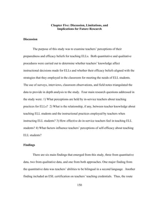 Chapter Five: Discussion, Limitations, and
Implications for Future Research
Discussion
The purpose of this study was to examine teachers’ perceptions of their
preparedness and efficacy beliefs for teaching ELLs. Both quantitative and qualitative
procedures were carried out to determine whether teachers’ knowledge affect
instructional decisions made for ELLs and whether their efficacy beliefs aligned with the
strategies that they employed in the classroom for meeting the needs of ELL students.
The use of surveys, interviews, classroom observations, and field notes triangulated the
data to provide in depth analysis to the study. Four main research questions addressed in
the study were: 1) What perceptions are held by in-service teachers about teaching
practices for ELLs? 2) What is the relationship, if any, between teacher knowledge about
teaching ELL students and the instructional practices employed by teachers when
instructing ELL students? 3) How effective do in-service teachers feel in teaching ELL
students? 4) What factors influence teachers’ perceptions of self-efficacy about teaching
ELL students?
Findings
There are six main findings that emerged from this study, three from quantitative
data, two from qualitative data, and one from both approaches. One major finding from
the quantitative data was teachers’ abilities to be bilingual in a second language. Another
finding included an ESL certification on teachers’ teaching credentials. Thus, the route
	
  

	
  

150

 