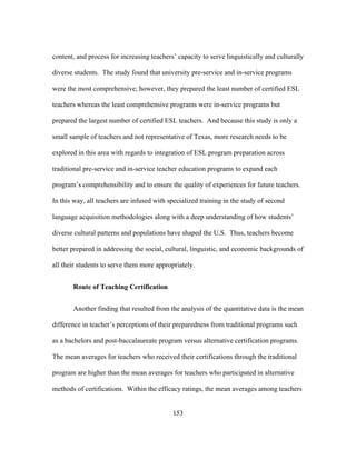 content, and process for increasing teachers’ capacity to serve linguistically and culturally
diverse students. The study found that university pre-service and in-service programs
were the most comprehensive; however, they prepared the least number of certified ESL
teachers whereas the least comprehensive programs were in-service programs but
prepared the largest number of certified ESL teachers. And because this study is only a
small sample of teachers and not representative of Texas, more research needs to be
explored in this area with regards to integration of ESL program preparation across
traditional pre-service and in-service teacher education programs to expand each
program’s comprehensibility and to ensure the quality of experiences for future teachers.
In this way, all teachers are infused with specialized training in the study of second
language acquisition methodologies along with a deep understanding of how students’
diverse cultural patterns and populations have shaped the U.S. Thus, teachers become
better prepared in addressing the social, cultural, linguistic, and economic backgrounds of
all their students to serve them more appropriately.
Route of Teaching Certification
Another finding that resulted from the analysis of the quantitative data is the mean
difference in teacher’s perceptions of their preparedness from traditional programs such
as a bachelors and post-baccalaureate program versus alternative certification programs.
The mean averages for teachers who received their certifications through the traditional
program are higher than the mean averages for teachers who participated in alternative
methods of certifications. Within the efficacy ratings, the mean averages among teachers
	
  

	
  

153

 