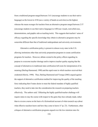from a traditional program ranged between 3.61 (encourage students to use their native
language) as the lowest to 4.94 (use a variety of hands-on activities) as the highest
whereas the mean averages for teachers from an alternative program ranged between 2.57
(encourage students to use their native language) to 4.00 (use visuals, nonverbal cues,
demonstrations, and graphic aids as teaching tools). This suggests that teachers’ sense of
efficacy regarding the specific knowledge they obtain in alternative programs may be
somewhat different than that of traditional undergraduate and university environments.
Alternative certification policy is present in almost every state in the U.S.
allowing institutions other than university preparation programs to create certification
programs for teachers. However, debate existed in the policy effects regarding its
purpose to overcome teacher shortage and to improve teacher quality arguing that the
concept of alternatives to traditional state certification left room for interpretation of its
meaning (Darling-Hammond, 1990) and the rapid route in which teachers received their
credential (Hawly, 1990). Thus, Darling-Hammond and Youngs (2002) argued against
the support of alternative certification method for improving the quality of the teaching
force indicating that if states desire to meet the federal mandate of highly qualified
teachers, they need to take into the consideration the research on preparing teachers
effectively. The authors said, “(M)eeting the highly qualified teacher challenge will
require states to stay the course with respect to the gains they have already made, rather
than to reverse course on the basis of a fictionalized account of what research says about
what effective teachers know and how they come to know it” (p. 23). Furthermore, other
critiques of alternative certification programs argued over the low retention rates for
	
  

	
  

154

 