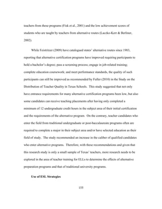 teachers from these programs (Fisk et al., 2001) and the low achievement scores of
students who are taught by teachers from alternative routes (Laczko-Kerr & Berliner,
2002).
While Feistritzer (2009) have catalogued states’ alternative routes since 1983,
reporting that alternative certification programs have improved requiring participants to
hold a bachelor’s degree; pass a screening process; engage in job-related training;
complete education coursework; and meet performance standards, the quality of such
participants can still be improved as recommended by Fuller (2010) in the Study on the
Distribution of Teacher Quality in Texas Schools. This study suggested that not only
have entrance requirements for many alternative certification programs been low, but also
some candidates can receive teaching placements after having only completed a
minimum of 12 undergraduate credit hours in the subject area of their initial certification
and the requirements of the alternative program. On the contrary, teacher candidates who
enter the field from traditional undergraduate or post-baccalaureate programs often are
required to complete a major in their subject area and/or have selected education as their
field of study. The study recommended an increase in the caliber of qualified candidates
who enter alternative programs. Therefore, with these recommendations and given that
this research study is only a small sample of Texas’ teachers, more research needs to be
explored in the area of teacher training for ELLs to determine the effects of alternative
preparation programs and that of traditional university programs.
Use of ESL Strategies
	
  

	
  

155

 