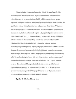 Critical to the knowledge base for teaching ELLs is the use of specific ESL
methodologies in the classroom as one major qualitative finding. All five teachers
referred the need for certain strategies applicable to ELLs such as: slowed speech,
repetition, highlighted vocabulary, native language and peer support, visual scaffolds, and
clarification of tasks during their interviews and classroom observations. While some
teachers demonstrated a clearer understanding of these strategies when implemented in
their classroom, the five teachers made explicit pedagogical adaptations appropriate to
proficiency levels of the ELLs in their classroom. These teachers not only reduced the
affective filter in the classroom enabling ELLs to feel confident and comfortable
(Krashen, 2003) but also appeared to have a foundation in second language
methodologies gravitating toward explicit pedagogies that are crucial to ELLs’ academic
language development (Schleppergrell, 2004). Scaffolds and student interaction were
noted widely in the examples of flexible grouping and/or pairing strategies facilitated by
all of the teachers during the lesson delivery. Moreover, these teachers were aware of
their student’s linguistic strengths to facilitate and enhance ELL’s English academic
success. Rather than mislabeling student’s English errors into special education
classification as referenced by Thelma (Interview, March 24, 2011), teachers were
conscious in recognizing students’ language differences as developmental progress
helping students produce both social and academic language.
High Levels of Cultural Competence

	
  

	
  

156

 