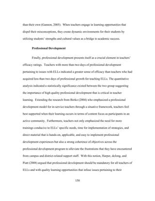 than their own (Gannon, 2005). When teachers engage in learning opportunities that
dispel their misconceptions, they create dynamic environments for their students by
utilizing students’ strengths and cultural values as a bridge to academic success.
Professional Development
Finally, professional development presents itself as a crucial element in teachers’
efficacy ratings. Teachers with more than two days of professional development
pertaining to issues with ELLs indicated a greater sense of efficacy than teachers who had
acquired less than two days of professional growth for teaching ELLs. The quantitative
analysis indicated a statistically significance existed between the two group suggesting
the importance of high quality professional development that is critical in teacher
learning. Extending the research from Borko (2004) who emphasized a professional
development model for in-service teachers through a situative framework, teachers feel
best supported when their learning occurs in terms of content focus as participants in an
active community. Furthermore, teachers not only emphasized the need for more
trainings conducive to ELLs’ specific needs, time for implementation of strategies, and
direct material that is hands-on, applicable, and easy to implement professional
development experiences but also a strong coherence of objectives across the
professional development program to alleviate the frustrations that they have encountered
from campus and district-related support staff. With this notion, Harper, deJong, and
Piatt (2008) argued that professional development should be mandatory for all teachers of
ELLs and with quality learning opportunities that infuse issues pertaining to their
	
  

	
  

158

 