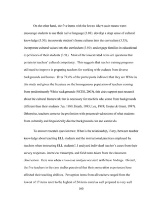 On the other hand, the five items with the lowest likert scale means were:
encourage students to use their native language (3.01); develop a deep sense of cultural
knowledge (3.30); incorporate student’s home cultures into the curriculum (3.35);
incorporate cultural values into the curriculum (3.50); and engage families in educational
experiences of their students (3.51). Most of the lowest rated items are questions that
pertain to teachers’ cultural competency. This suggests that teacher training programs
still need to improve in preparing teachers for working with students from diverse
backgrounds and homes. Over 79.4% of the participants indicated that they are White in
this study and given the literature on the homogeneous population of teachers coming
from predominantly White backgrounds (NCES, 2003), this does support past research
about the cultural framework that is necessary for teachers who come from backgrounds
different than their students (Au, 1980; Heath, 1983; Lee, 1993; Sleeter & Grant, 1987).
Otherwise, teachers come to the profession with preconceived notions of what students
from culturally and linguistically diverse backgrounds can and cannot do.
To answer research question two: What is the relationship, if any, between teacher
knowledge about teaching ELL students and the instructional practices employed by
teachers when instructing ELL students?, I analyzed individual teacher’s cases from their
survey responses, interview transcripts, and field notes taken from the classroom
observation. Here was where cross-case analysis occurred with these findings. Overall,
the five teachers in the case studies perceived that their preparation experiences have
affected their teaching abilities. Perception items from all teachers ranged from the
lowest of 17 items rated to the highest of 24 items rated as well prepared to very well
	
  

	
  

160

 