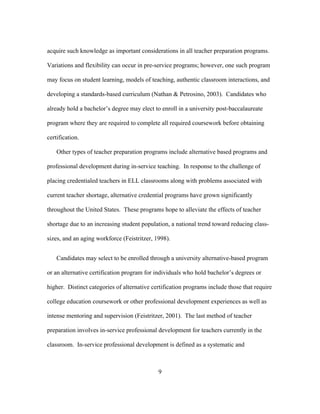 acquire such knowledge as important considerations in all teacher preparation programs.
Variations and flexibility can occur in pre-service programs; however, one such program
may focus on student learning, models of teaching, authentic classroom interactions, and
developing a standards-based curriculum (Nathan & Petrosino, 2003). Candidates who
already hold a bachelor’s degree may elect to enroll in a university post-baccalaureate
program where they are required to complete all required coursework before obtaining
certification.
Other types of teacher preparation programs include alternative based programs and
professional development during in-service teaching. In response to the challenge of
placing credentialed teachers in ELL classrooms along with problems associated with
current teacher shortage, alternative credential programs have grown significantly
throughout the United States. These programs hope to alleviate the effects of teacher
shortage due to an increasing student population, a national trend toward reducing classsizes, and an aging workforce (Feistritzer, 1998).
Candidates may select to be enrolled through a university alternative-based program
or an alternative certification program for individuals who hold bachelor’s degrees or
higher. Distinct categories of alternative certification programs include those that require
college education coursework or other professional development experiences as well as
intense mentoring and supervision (Feistritzer, 2001). The last method of teacher
preparation involves in-service professional development for teachers currently in the
classroom. In-service professional development is defined as a systematic and

	
  

	
  

9

 