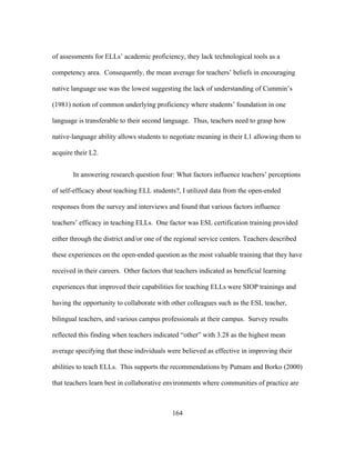 of assessments for ELLs’ academic proficiency, they lack technological tools as a
competency area. Consequently, the mean average for teachers’ beliefs in encouraging
native language use was the lowest suggesting the lack of understanding of Cummin’s
(1981) notion of common underlying proficiency where students’ foundation in one
language is transferable to their second language. Thus, teachers need to grasp how
native-language ability allows students to negotiate meaning in their L1 allowing them to
acquire their L2.
In answering research question four: What factors influence teachers’ perceptions
of self-efficacy about teaching ELL students?, I utilized data from the open-ended
responses from the survey and interviews and found that various factors influence
teachers’ efficacy in teaching ELLs. One factor was ESL certification training provided
either through the district and/or one of the regional service centers. Teachers described
these experiences on the open-ended question as the most valuable training that they have
received in their careers. Other factors that teachers indicated as beneficial learning
experiences that improved their capabilities for teaching ELLs were SIOP trainings and
having the opportunity to collaborate with other colleagues such as the ESL teacher,
bilingual teachers, and various campus professionals at their campus. Survey results
reflected this finding when teachers indicated “other” with 3.28 as the highest mean
average specifying that these individuals were believed as effective in improving their
abilities to teach ELLs. This supports the recommendations by Putnam and Borko (2000)
that teachers learn best in collaborative environments where communities of practice are

	
  

	
  

164

 