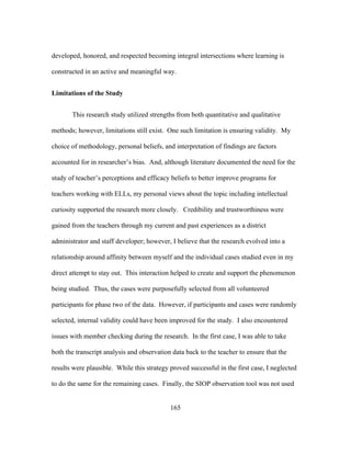 developed, honored, and respected becoming integral intersections where learning is
constructed in an active and meaningful way.
Limitations of the Study
This research study utilized strengths from both quantitative and qualitative
methods; however, limitations still exist. One such limitation is ensuring validity. My
choice of methodology, personal beliefs, and interpretation of findings are factors
accounted for in researcher’s bias. And, although literature documented the need for the
study of teacher’s perceptions and efficacy beliefs to better improve programs for
teachers working with ELLs, my personal views about the topic including intellectual
curiosity supported the research more closely. Credibility and trustworthiness were
gained from the teachers through my current and past experiences as a district
administrator and staff developer; however, I believe that the research evolved into a
relationship around affinity between myself and the individual cases studied even in my
direct attempt to stay out. This interaction helped to create and support the phenomenon
being studied. Thus, the cases were purposefully selected from all volunteered
participants for phase two of the data. However, if participants and cases were randomly
selected, internal validity could have been improved for the study. I also encountered
issues with member checking during the research. In the first case, I was able to take
both the transcript analysis and observation data back to the teacher to ensure that the
results were plausible. While this strategy proved successful in the first case, I neglected
to do the same for the remaining cases. Finally, the SIOP observation tool was not used
	
  

	
  

165

 