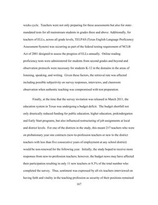 weeks cycle. Teachers were not only preparing for these assessments but also for statemandated tests for all mainstream students in grades three and above. Additionally, for
teachers of ELLs, across all grade levels, TELPAS (Texas English Language Proficiency
Assessment System) was occurring as part of the federal testing requirement of NCLB
Act of 2001 designed to assess the progress of ELLs annually. Online reading
proficiency tests were administered for students from second grades and beyond and
observation protocols were necessary for students K-12 in the domains in the areas of
listening, speaking, and writing. Given these factors, the retrieval rate was affected
including possible subjectivity on survey responses, interviews, and classroom
observation when authentic teaching was compromised with test preparation.
Finally, at the time that the survey invitation was released in March 2011, the
education system in Texas was undergoing a budget deficit. The budget shortfall not
only drastically reduced funding for public education, higher education, prekindergarten
and Early Start programs, but also influenced restructuring of job assignments at local
and district levels. For one of the districts in the study, this meant 217 teachers who were
on probationary year one contracts (new-to-profession teachers or new to the district
teachers with less than five consecutive years of employment at any school district)
would be non-renewed for the following year. Initially, the study hoped to receive more
responses from new-to-profession teachers; however, the budget news may have affected
their participation resulting in only 11 new teachers or 8.3% of the total number who
completed the survey. Thus, sentiment was expressed by all six teachers interviewed on
having faith and vitality in the teaching profession as security of their positions remained
	
  

	
  

167

 