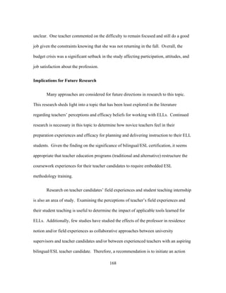unclear. One teacher commented on the difficulty to remain focused and still do a good
job given the constraints knowing that she was not returning in the fall. Overall, the
budget crisis was a significant setback in the study affecting participation, attitudes, and
job satisfaction about the profession.
Implications for Future Research
Many approaches are considered for future directions in research to this topic.
This research sheds light into a topic that has been least explored in the literature
regarding teachers’ perceptions and efficacy beliefs for working with ELLs. Continued
research is necessary in this topic to determine how novice teachers feel in their
preparation experiences and efficacy for planning and delivering instruction to their ELL
students. Given the finding on the significance of bilingual/ESL certification, it seems
appropriate that teacher education programs (traditional and alternative) restructure the
coursework experiences for their teacher candidates to require embedded ESL
methodology training.
Research on teacher candidates’ field experiences and student teaching internship
is also an area of study. Examining the perceptions of teacher’s field experiences and
their student teaching is useful to determine the impact of applicable tools learned for
ELLs. Additionally, few studies have studied the effects of the professor in residence
notion and/or field experiences as collaborative approaches between university
supervisors and teacher candidates and/or between experienced teachers with an aspiring
bilingual/ESL teacher candidate. Therefore, a recommendation is to initiate an action
	
  

	
  

168

 