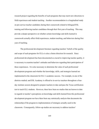 research project regarding the benefits of such programs that may merit new directions to
field experiences and student teaching. Another recommendation is a longitudinal study
on pre-service teacher candidates during their coursework related to bilingual/ESL
training and following teacher candidates through their first year of teaching. This may
provide a deeper perspective on whether certain knowledge and skills learned in
coursework actually affect field experiences, student teaching, and behaviors during first
year of teaching.
The professional development literature regarding teachers’ beliefs of the quality
and scope of such programs for ELLs is also a future direction for research. Since
professional development has been documented as crucial to improving teacher quality, it
is necessary to examine teacher’s attitudes and behaviors regarding their participation of
these experiences. It is also necessary to determine the value of such professional
development programs and whether the knowledge, skills, and strategies learned are
implemented in the classroom for ELL’s academic success. For example, in one of the
districts studied, and ESL Academy is offered to in-service teachers throughout a fourday institute session designed to prepare teachers to take and pass the Texas certification
test to teach ELL students. However, there have been no studies that are known to date
in regards to teacher’s perceptions on knowledge and skills learned from this professional
development program nor have there been any statistically analysis that documents the
relationship of the program to implementation of strategies actually used in the
classroom. Consequently, follow-up studies are necessary to address teachers’

	
  

	
  

169

 