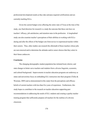 professional development needs as they take and pass required certifications and are
currently teaching ELLs.
Given the current budget crisis affecting the entire state of Texas at the time of the
study, one final direction for research is a study the outcome that these cuts have on
teachers’ efficacy, job satisfaction, and retention rates in the profession. A longitudinal
study can also examine teacher’s perceptions of their abilities in working with ELLs
during and after the effects of the budget cuts from novice to experienced teacher within
their careers. Thus, other studies can research the aftermath of those teachers whose jobs
are non-renewed and to determine the attitudes and/or career choices that they select in
their future endeavors.
Conclusion
The changing demographic student population has initiated local, district, and
state changes to better serve teachers and students from a diverse linguistic, economic,
and cultural background. Improvements in teacher education programs are underway as
states and universities focus on embedding ELL instruction into their program (Tellez &
Waxman, 2005) and as demonstrated in this study from the perceptions and efficacy
beliefs of current teachers with less than five years of experience. Furthermore, this
study hopes to contribute to the research on teacher education supporting past
recommendations in addressing the needs of ELL students and creating a quality teacher
training program that sufficiently prepares all teachers for the realities of a diverse
classroom.

	
  

	
  

170

 
