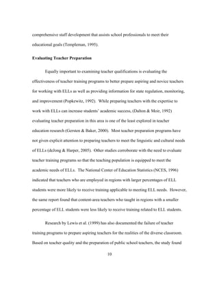 comprehensive staff development that assists school professionals to meet their
educational goals (Templeman, 1995).
Evaluating Teacher Preparation
Equally important to examining teacher qualifications is evaluating the
effectiveness of teacher training programs to better prepare aspiring and novice teachers
for working with ELLs as well as providing information for state regulation, monitoring,
and improvement (Popkewitz, 1992). While preparing teachers with the expertise to
work with ELLs can increase students’ academic success, (Dalton & Moir, 1992)
evaluating teacher preparation in this area is one of the least explored in teacher
education research (Gersten & Baker, 2000). Most teacher preparation programs have
not given explicit attention to preparing teachers to meet the linguistic and cultural needs
of ELLs (deJong & Harper, 2005). Other studies corroborate with the need to evaluate
teacher training programs so that the teaching population is equipped to meet the
academic needs of ELLs. The National Center of Education Statistics (NCES, 1996)
indicated that teachers who are employed in regions with larger percentages of ELL
students were more likely to receive training applicable to meeting ELL needs. However,
the same report found that content-area teachers who taught in regions with a smaller
percentage of ELL students were less likely to receive training related to ELL students.
Research by Lewis et al. (1999) has also documented the failure of teacher
training programs to prepare aspiring teachers for the realities of the diverse classroom.
Based on teacher quality and the preparation of public school teachers, the study found
	
  

	
  

10

 
